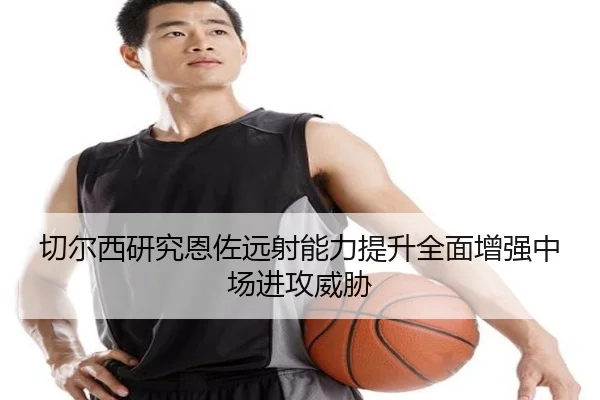 切尔西研究恩佐远射能力提升全面增强中场进攻威胁