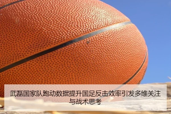 武磊国家队跑动数据提升国足反击效率引发多维关注与战术思考