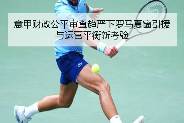 意甲财政公平审查趋严下罗马夏窗引援与运营平衡新考验